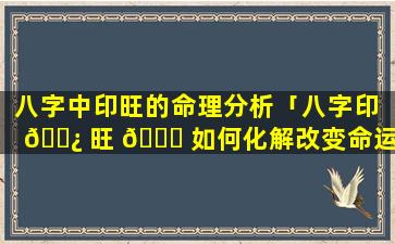 八字中印旺的命理分析「八字印 🌿 旺 🐛 如何化解改变命运」
